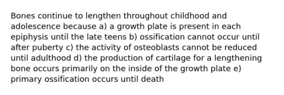 Bones continue to lengthen throughout childhood and adolescence because a) a growth plate is present in each epiphysis until the late teens b) ossification cannot occur until after puberty c) the activity of osteoblasts cannot be reduced until adulthood d) the production of cartilage for a lengthening bone occurs primarily on the inside of the growth plate e) primary ossification occurs until death