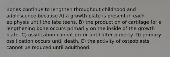 Bones continue to lengthen throughout childhood and adolescence because A) a growth plate is present in each epiphysis until the late teens. B) the production of cartilage for a lengthening bone occurs primarily on the inside of the growth plate. C) ossification cannot occur until after puberty. D) primary ossification occurs until death. E) the activity of osteoblasts cannot be reduced until adulthood.
