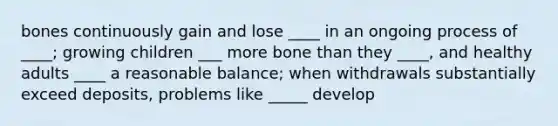 bones continuously gain and lose ____ in an ongoing process of ____; growing children ___ more bone than they ____, and healthy adults ____ a reasonable balance; when withdrawals substantially exceed deposits, problems like _____ develop