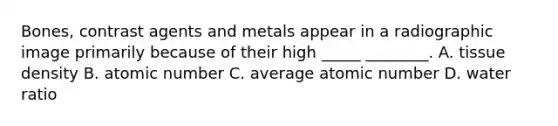 Bones, contrast agents and metals appear in a radiographic image primarily because of their high _____ ________. A. tissue density B. atomic number C. average atomic number D. water ratio