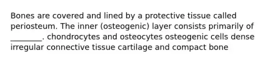 Bones are covered and lined by a protective tissue called periosteum. The inner (osteogenic) layer consists primarily of ________. chondrocytes and osteocytes osteogenic cells dense irregular connective tissue cartilage and compact bone