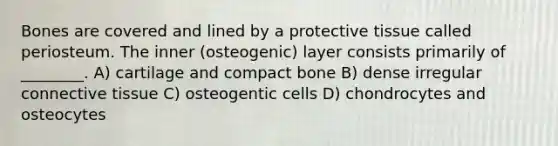 Bones are covered and lined by a protective tissue called periosteum. The inner (osteogenic) layer consists primarily of ________. A) cartilage and compact bone B) dense irregular connective tissue C) osteogentic cells D) chondrocytes and osteocytes