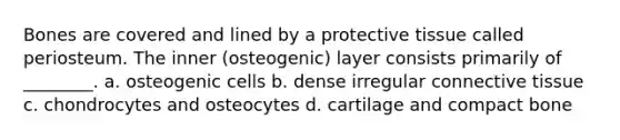 Bones are covered and lined by a protective tissue called periosteum. The inner (osteogenic) layer consists primarily of ________. a. osteogenic cells b. dense irregular <a href='https://www.questionai.com/knowledge/kYDr0DHyc8-connective-tissue' class='anchor-knowledge'>connective tissue</a> c. chondrocytes and osteocytes d. cartilage and compact bone