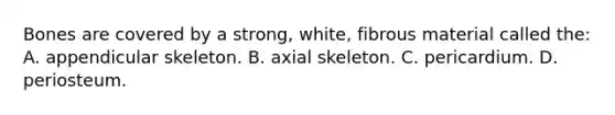 Bones are covered by a​ strong, white, fibrous material called​ the: A. appendicular skeleton. B. axial skeleton. C. pericardium. D. periosteum.