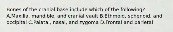 Bones of the cranial base include which of the following? A.Maxilla, mandible, and cranial vault B.Ethmoid, sphenoid, and occipital C.Palatal, nasal, and zygoma D.Frontal and parietal