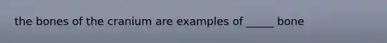 the bones of the cranium are examples of _____ bone