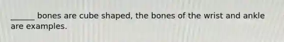 ______ bones are cube shaped, the bones of the wrist and ankle are examples.