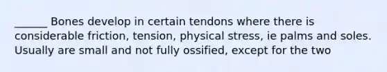 ______ Bones develop in certain tendons where there is considerable friction, tension, physical stress, ie palms and soles. Usually are small and not fully ossified, except for the two