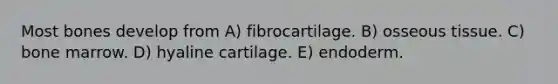 Most bones develop from A) fibrocartilage. B) osseous tissue. C) bone marrow. D) hyaline cartilage. E) endoderm.