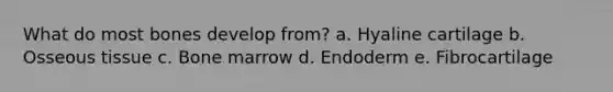 What do most bones develop from? a. Hyaline cartilage b. Osseous tissue c. Bone marrow d. Endoderm e. Fibrocartilage