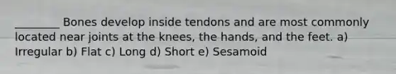 ________ Bones develop inside tendons and are most commonly located near joints at the knees, the hands, and the feet. a) Irregular b) Flat c) Long d) Short e) Sesamoid