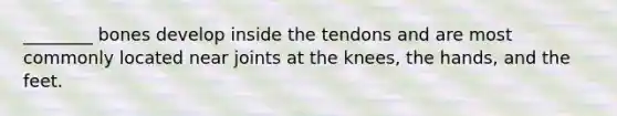 ________ bones develop inside the tendons and are most commonly located near joints at the knees, the hands, and the feet.