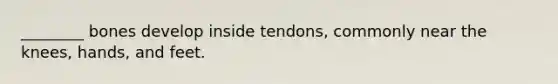 ________ bones develop inside tendons, commonly near the knees, hands, and feet.