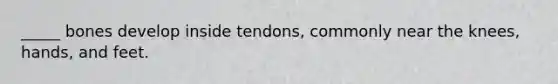 _____ bones develop inside tendons, commonly near the knees, hands, and feet.