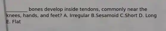 _________ bones develop inside tendons, commonly near the knees, hands, and feet? A. Irregular B.Sesamoid C.Short D. Long E. Flat