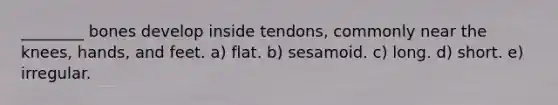 ________ bones develop inside tendons, commonly near the knees, hands, and feet. a) flat. b) sesamoid. c) long. d) short. e) irregular.