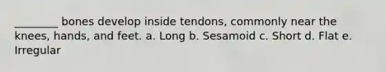 ________ bones develop inside tendons, commonly near the knees, hands, and feet. a. Long b. Sesamoid c. Short d. Flat e. Irregular