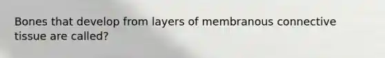 Bones that develop from layers of membranous connective tissue are called?