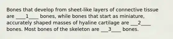 Bones that develop from sheet-like layers of connective tissue are ____1____ bones, while bones that start as miniature, accurately shaped masses of hyaline cartilage are ___2____ bones. Most bones of the skeleton are ___3____ bones.