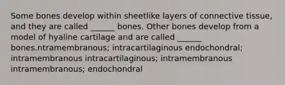 Some bones develop within sheetlike layers of <a href='https://www.questionai.com/knowledge/kYDr0DHyc8-connective-tissue' class='anchor-knowledge'>connective tissue</a>, and they are called ______ bones. Other bones develop from a model of hyaline cartilage and are called ______ bones.ntramembranous; intracartilaginous endochondral; intramembranous intracartilaginous; intramembranous intramembranous; endochondral