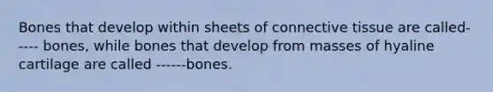 Bones that develop within sheets of connective tissue are called----- bones, while bones that develop from masses of hyaline cartilage are called ------bones.