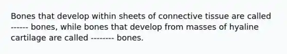 Bones that develop within sheets of connective tissue are called ------ bones, while bones that develop from masses of hyaline cartilage are called -------- bones.