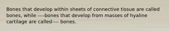 Bones that develop within sheets of connective tissue are called bones, while ----bones that develop from masses of hyaline cartilage are called---- bones.