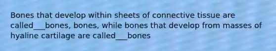 Bones that develop within sheets of connective tissue are called___bones, bones, while bones that develop from masses of hyaline cartilage are called___bones