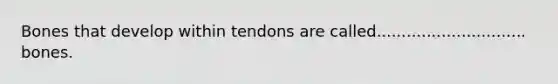 Bones that develop within tendons are called.............................. bones.