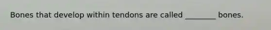 Bones that develop within tendons are called ________ bones.
