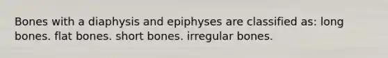 Bones with a diaphysis and epiphyses are classified as: long bones. flat bones. short bones. irregular bones.