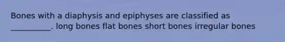 Bones with a diaphysis and epiphyses are classified as __________. long bones flat bones short bones irregular bones