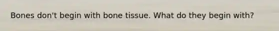 Bones don't begin with bone tissue. What do they begin with?