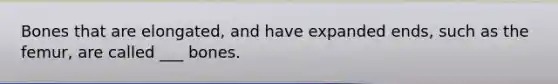 Bones that are elongated, and have expanded ends, such as the femur, are called ___ bones.
