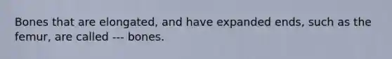 Bones that are elongated, and have expanded ends, such as the femur, are called --- bones.