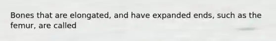 Bones that are elongated, and have expanded ends, such as the femur, are called