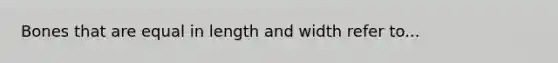 Bones that are equal in length and width refer to...