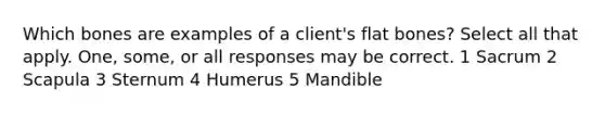 Which bones are examples of a client's flat bones? Select all that apply. One, some, or all responses may be correct. 1 Sacrum 2 Scapula 3 Sternum 4 Humerus 5 Mandible