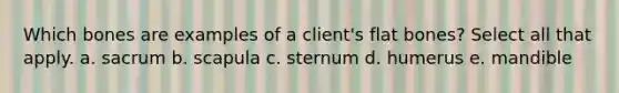 Which bones are examples of a client's flat bones? Select all that apply. a. sacrum b. scapula c. sternum d. humerus e. mandible