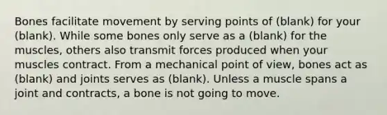 Bones facilitate movement by serving points of (blank) for your (blank). While some bones only serve as a (blank) for the muscles, others also transmit forces produced when your muscles contract. From a mechanical point of view, bones act as (blank) and joints serves as (blank). Unless a muscle spans a joint and contracts, a bone is not going to move.