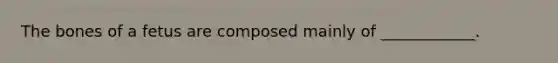 The bones of a fetus are composed mainly of ____________.