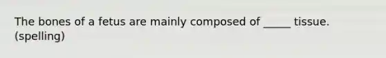 The bones of a fetus are mainly composed of _____ tissue. (spelling)