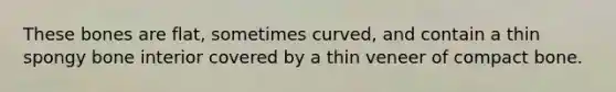 These bones are flat, sometimes curved, and contain a thin spongy bone interior covered by a thin veneer of compact bone.