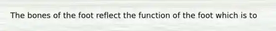 The bones of the foot reflect the function of the foot which is to