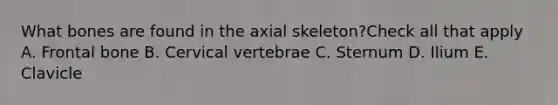 What bones are found in the axial skeleton?Check all that apply A. Frontal bone B. Cervical vertebrae C. Sternum D. Ilium E. Clavicle