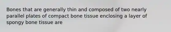 Bones that are generally thin and composed of two nearly parallel plates of compact bone tissue enclosing a layer of spongy bone tissue are