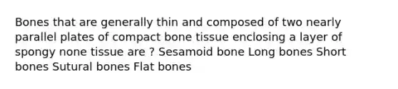 Bones that are generally thin and composed of two nearly parallel plates of compact bone tissue enclosing a layer of spongy none tissue are ? Sesamoid bone Long bones Short bones Sutural bones Flat bones