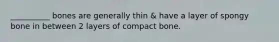 __________ bones are generally thin & have a layer of spongy bone in between 2 layers of compact bone.