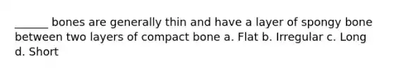 ______ bones are generally thin and have a layer of spongy bone between two layers of compact bone a. Flat b. Irregular c. Long d. Short