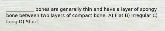 ____________ bones are generally thin and have a layer of spongy bone between two layers of compact bone. A) Flat B) Irregular C) Long D) Short